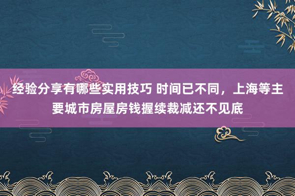 经验分享有哪些实用技巧 时间已不同，上海等主要城市房屋房钱握续裁减还不见底