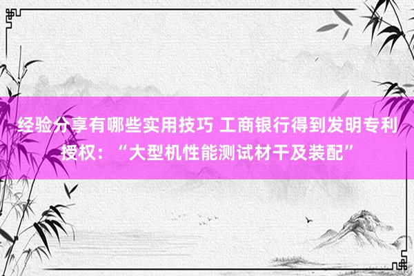 经验分享有哪些实用技巧 工商银行得到发明专利授权：“大型机性能测试材干及装配”