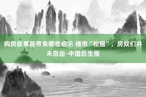 购房故事能带来哪些启示 楼市“松捆”，房奴们并未自由-中国后生报