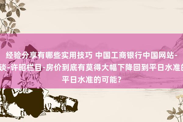 经验分享有哪些实用技巧 中国工商银行中国网站-答允频谈-许昭栏目-房价到底有莫得大幅下降回到平日水准的可能？