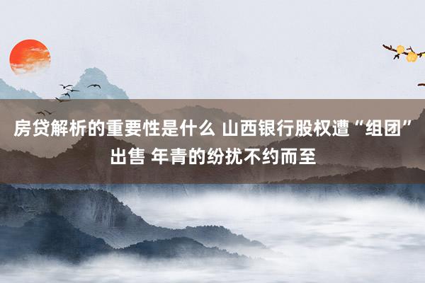 房贷解析的重要性是什么 山西银行股权遭“组团”出售 年青的纷扰不约而至