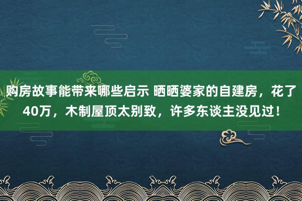 购房故事能带来哪些启示 晒晒婆家的自建房，花了40万，木制屋顶太别致，许多东谈主没见过！