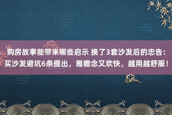 购房故事能带来哪些启示 换了3套沙发后的忠告：买沙发避坑6条提出，雅瞻念又欢快，越用越舒服！