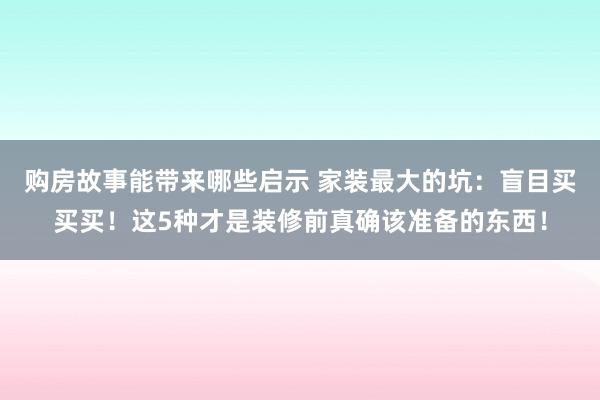 购房故事能带来哪些启示 家装最大的坑：盲目买买买！这5种才是装修前真确该准备的东西！