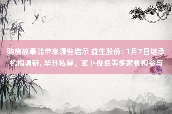 购房故事能带来哪些启示 益生股份: 1月7日继承机构调研, 毕升私募、玄卜投资等多家机构参与