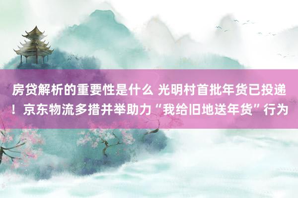 房贷解析的重要性是什么 光明村首批年货已投递！京东物流多措并举助力“我给旧地送年货”行为