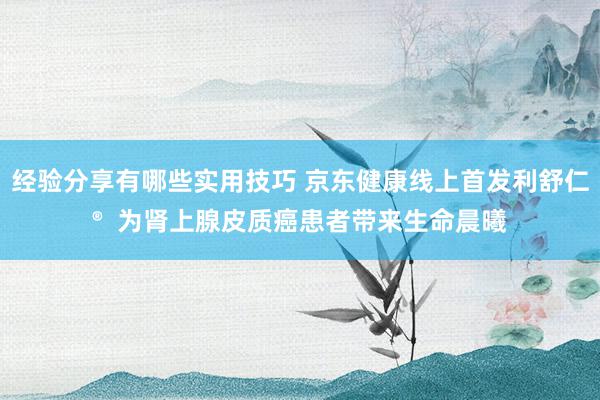 经验分享有哪些实用技巧 京东健康线上首发利舒仁®  为肾上腺皮质癌患者带来生命晨曦