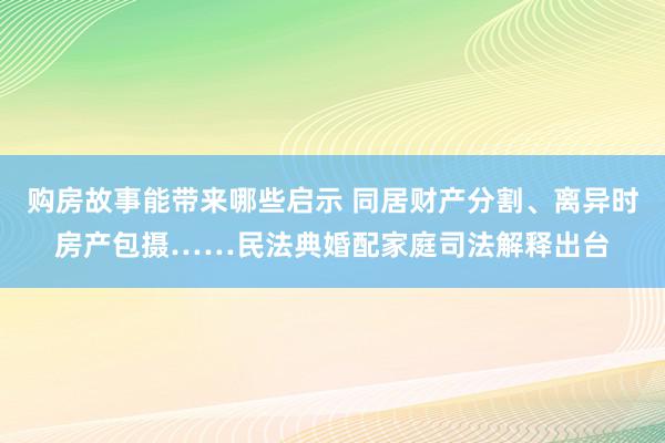 购房故事能带来哪些启示 同居财产分割、离异时房产包摄……民法典婚配家庭司法解释出台