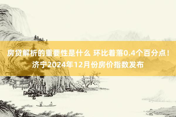 房贷解析的重要性是什么 环比着落0.4个百分点！济宁2024年12月份房价指数发布