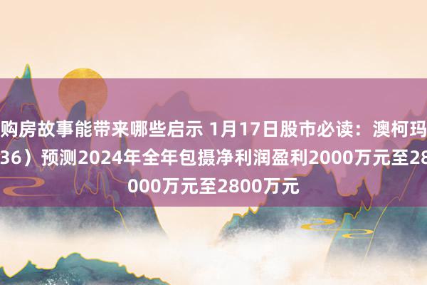 购房故事能带来哪些启示 1月17日股市必读：澳柯玛（600336）预测2024年全年包摄净利润盈利2000万元至2800万元