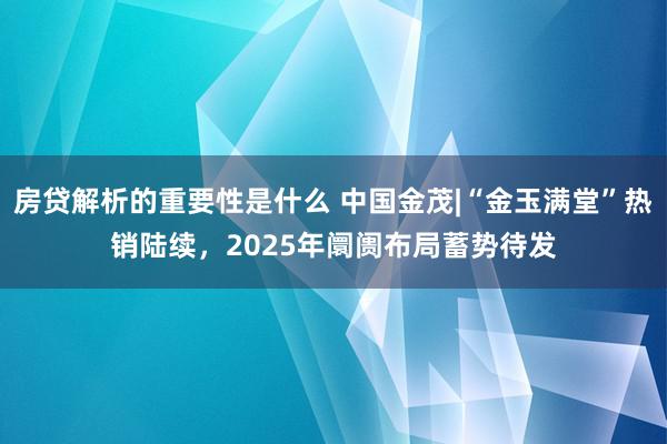 房贷解析的重要性是什么 中国金茂|“金玉满堂”热销陆续，2025年阛阓布局蓄势待发