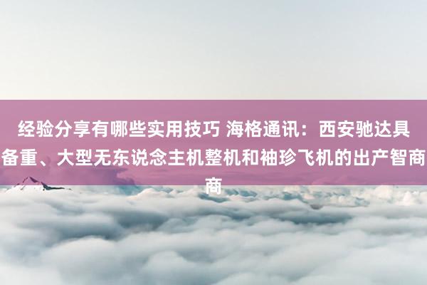 经验分享有哪些实用技巧 海格通讯：西安驰达具备重、大型无东说念主机整机和袖珍飞机的出产智商