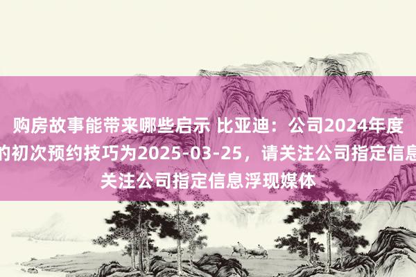 购房故事能带来哪些启示 比亚迪：公司2024年度报告浮现的初次预约技巧为2025-03-25，请关注公司指定信息浮现媒体