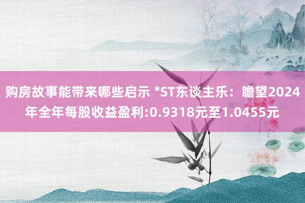 购房故事能带来哪些启示 *ST东谈主乐：瞻望2024年全年每股收益盈利:0.9318元至1.0455元