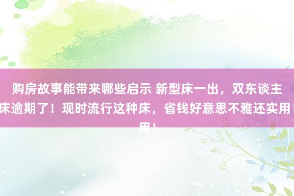 购房故事能带来哪些启示 新型床一出，双东谈主床逾期了！现时流行这种床，省钱好意思不雅还实用！