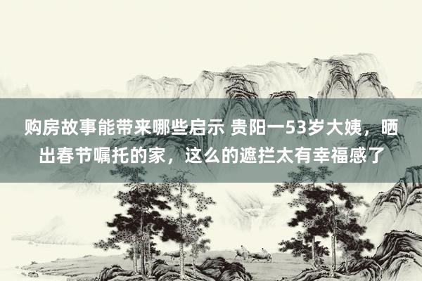 购房故事能带来哪些启示 贵阳一53岁大姨，晒出春节嘱托的家，这么的遮拦太有幸福感了