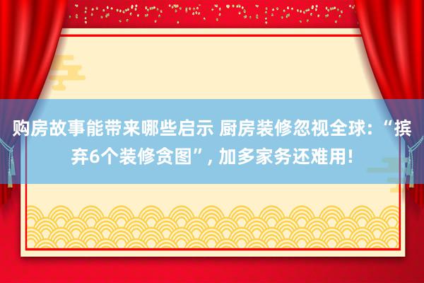 购房故事能带来哪些启示 厨房装修忽视全球: “摈弃6个装修贪图”, 加多家务还难用!