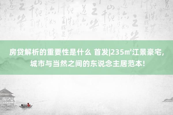 房贷解析的重要性是什么 首发|235㎡江景豪宅, 城市与当然之间的东说念主居范本!