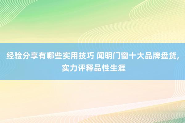 经验分享有哪些实用技巧 闻明门窗十大品牌盘货, 实力评释品性生涯