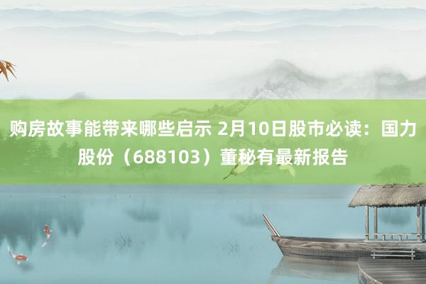 购房故事能带来哪些启示 2月10日股市必读：国力股份（688103）董秘有最新报告