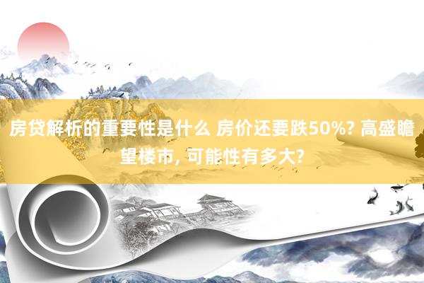 房贷解析的重要性是什么 房价还要跌50%? 高盛瞻望楼市, 可能性有多大?