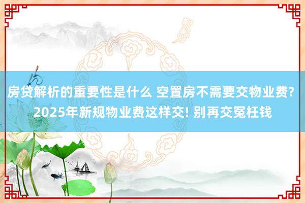 房贷解析的重要性是什么 空置房不需要交物业费? 2025年新规物业费这样交! 别再交冤枉钱