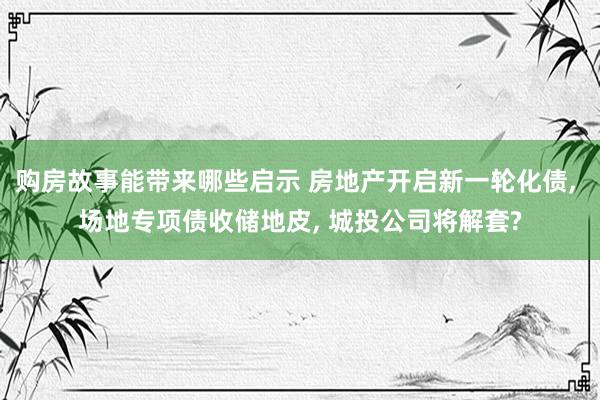 购房故事能带来哪些启示 房地产开启新一轮化债, 场地专项债收储地皮, 城投公司将解套?