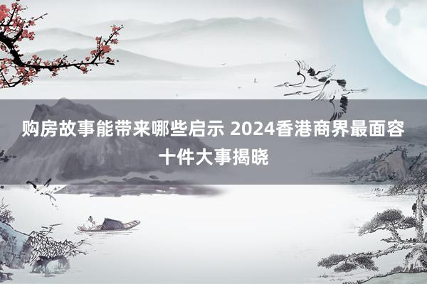 购房故事能带来哪些启示 2024香港商界最面容十件大事揭晓