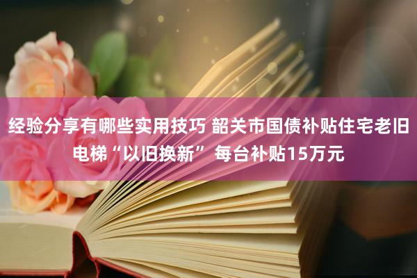 经验分享有哪些实用技巧 韶关市国债补贴住宅老旧电梯“以旧换新” 每台补贴15万元