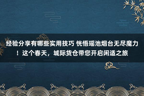 经验分享有哪些实用技巧 恍悟瑶池烟台无尽魔力！这个春天，城际货仓带您开启闲适之旅