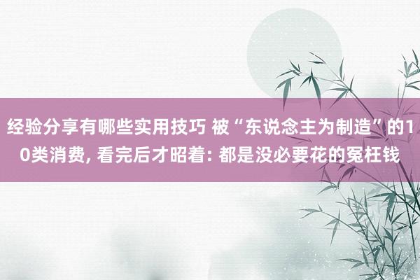 经验分享有哪些实用技巧 被“东说念主为制造”的10类消费, 看完后才昭着: 都是没必要花的冤枉钱