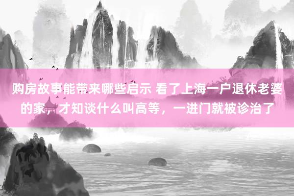 购房故事能带来哪些启示 看了上海一户退休老婆的家，才知谈什么叫高等，一进门就被诊治了