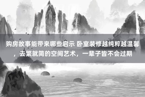 购房故事能带来哪些启示 卧室装修越纯粹越温馨，去繁就简的空间艺术，一辈子皆不会过期