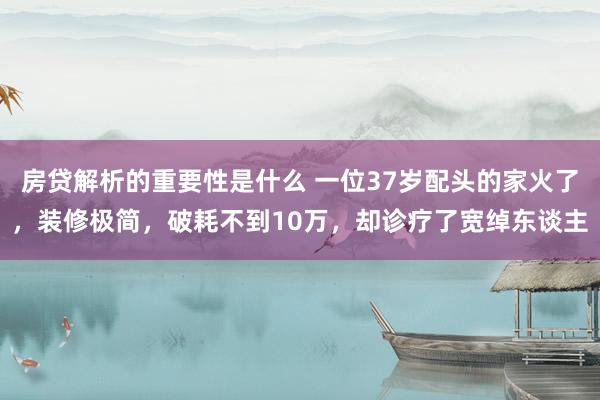 房贷解析的重要性是什么 一位37岁配头的家火了，装修极简，破耗不到10万，却诊疗了宽绰东谈主