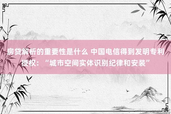 房贷解析的重要性是什么 中国电信得到发明专利授权：“城市空间实体识别纪律和安装”