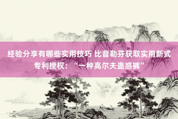 经验分享有哪些实用技巧 比音勒芬获取实用新式专利授权：“一种高尔夫蛊惑裤”