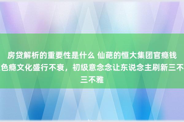 房贷解析的重要性是什么 仙葩的恒大集团官瘾钱瘾色瘾文化盛行不衰，初级意念念让东说念主刷新三不雅