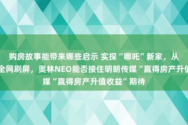 购房故事能带来哪些启示 实探“哪吒”新家，从资不抵债到全网刷屏，奥林NEO能否接住明朗传媒“赢得房产升值收益”期待