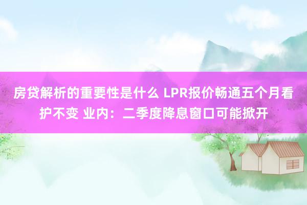 房贷解析的重要性是什么 LPR报价畅通五个月看护不变 业内：二季度降息窗口可能掀开